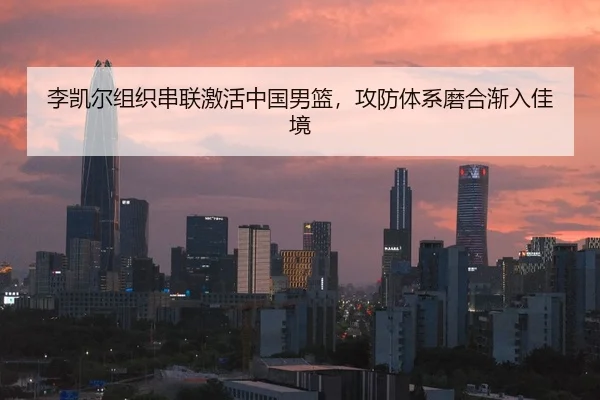 李凯尔组织串联激活中国男篮，攻防体系磨合渐入佳境