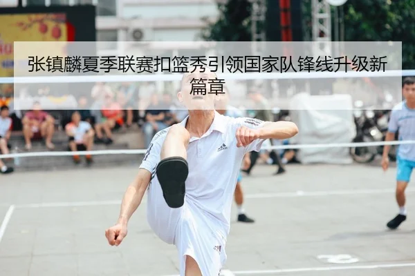 张镇麟夏季联赛扣篮秀引领国家队锋线升级新篇章
