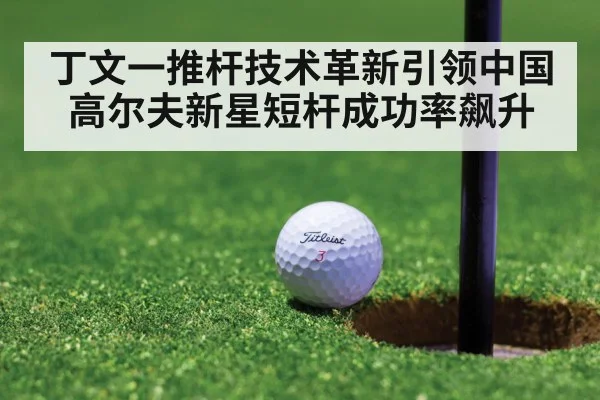 丁文一推杆技术革新引领中国高尔夫新星短杆成功率飙升